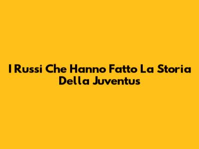 I Russi Che Hanno Fatto La Storia Della Juventus