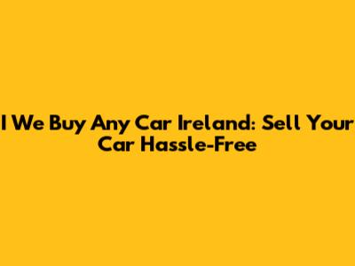 I We Buy Any Car Ireland: Sell Your Car Hassle-Free