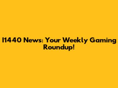 I1440 News: Your Weekly Gaming Roundup!
