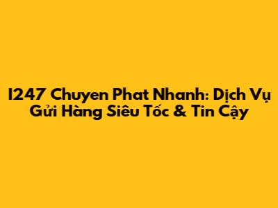 I247 Chuyen Phat Nhanh: Dịch Vụ Gửi Hàng Siêu Tốc & Tin Cậy