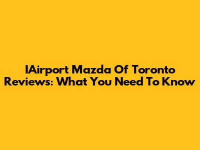 IAirport Mazda Of Toronto Reviews: What You Need To Know