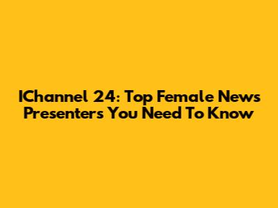 IChannel 24: Top Female News Presenters You Need To Know