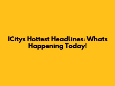 ICity's Hottest Headlines: What's Happening Today!