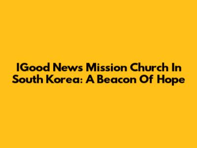 IGood News Mission Church In South Korea: A Beacon Of Hope