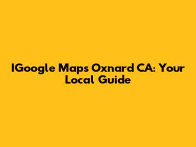 IGoogle Maps Oxnard CA: Your Local Guide