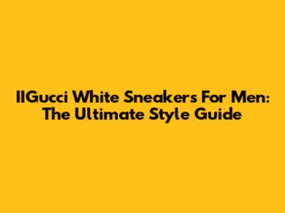 IIGucci White Sneakers For Men: The Ultimate Style Guide
