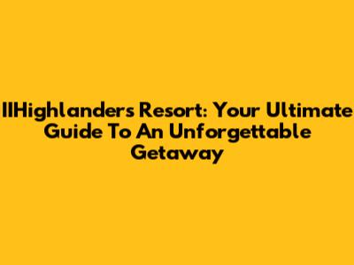 IIHighlanders Resort: Your Ultimate Guide To An Unforgettable Getaway
