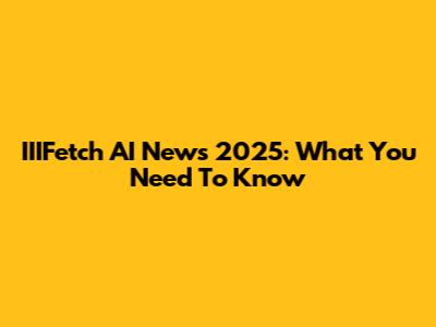 IIIFetch AI News 2025: What You Need To Know