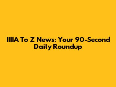IIIIA To Z News: Your 90-Second Daily Roundup