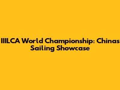 IIILCA World Championship: China's Sailing Showcase