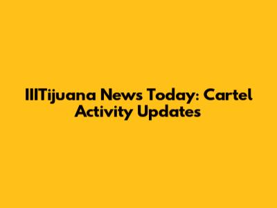 IIITijuana News Today: Cartel Activity Updates
