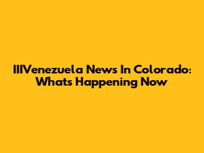 IIIVenezuela News In Colorado: What's Happening Now