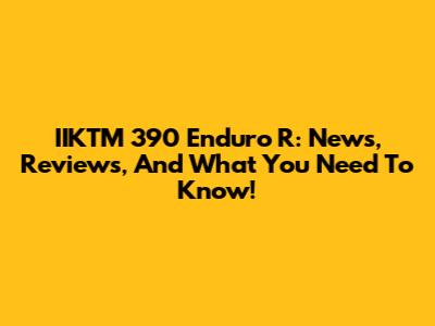 IIKTM 390 Enduro R: News, Reviews, And What You Need To Know!