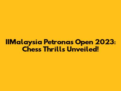 IIMalaysia Petronas Open 2023: Chess Thrills Unveiled!