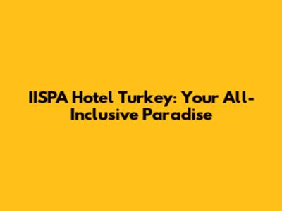 IISPA Hotel Turkey: Your All-Inclusive Paradise