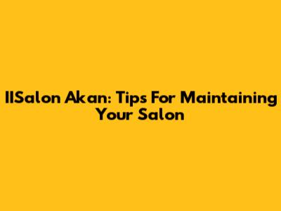 IISalon Akan: Tips For Maintaining Your Salon