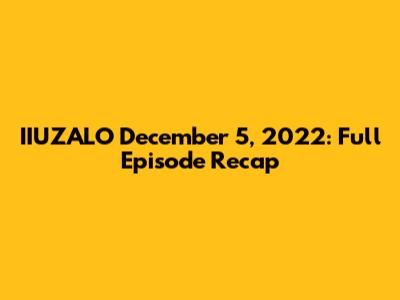 IIUZALO December 5, 2022: Full Episode Recap