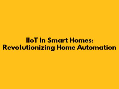 IIoT In Smart Homes: Revolutionizing Home Automation