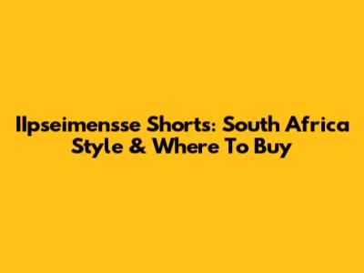 IIpseimensse Shorts: South Africa Style & Where To Buy