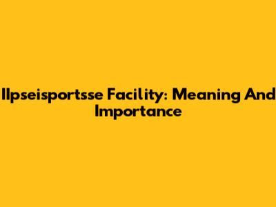 IIpseisportsse Facility: Meaning And Importance