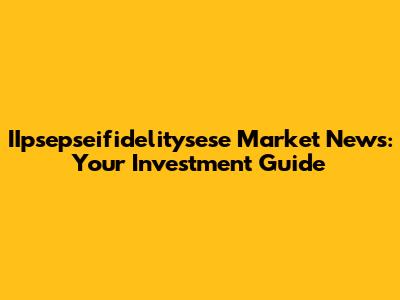 IIpsepseifidelitysese Market News: Your Investment Guide