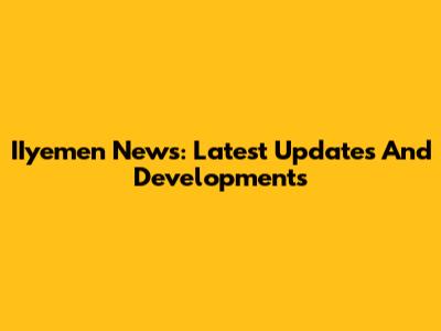 IIyemen News: Latest Updates And Developments