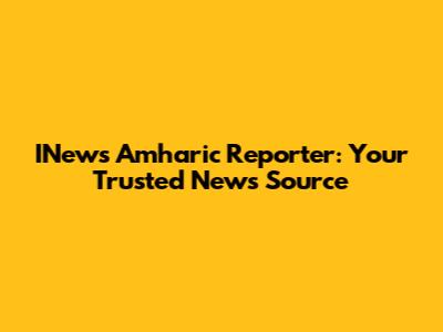 INews Amharic Reporter: Your Trusted News Source