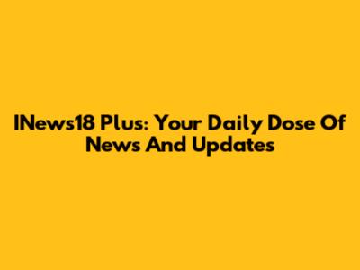 INews18 Plus: Your Daily Dose Of News And Updates