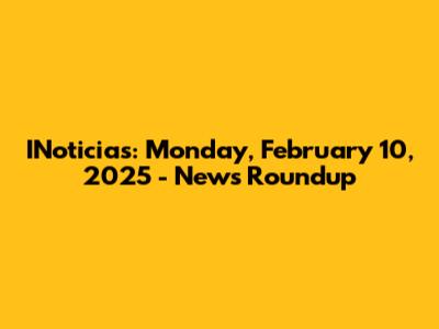 INoticias: Monday, February 10, 2025 - News Roundup