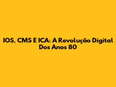 IOS, CMS E ICA: A Revolução Digital Dos Anos 80