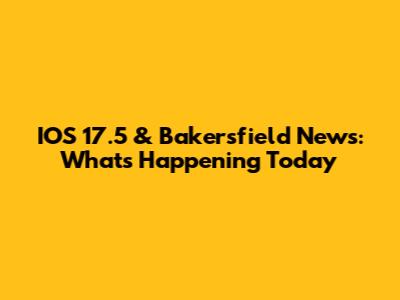IOS 17.5 & Bakersfield News: What's Happening Today