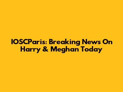 IOSCParis: Breaking News On Harry & Meghan Today