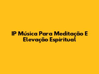IP Música Para Meditação E Elevação Espiritual