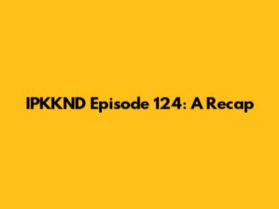 IPKKND Episode 124: A Recap