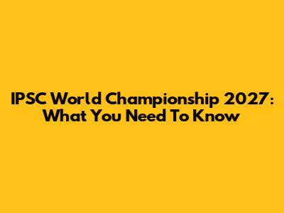 IPSC World Championship 2027: What You Need To Know