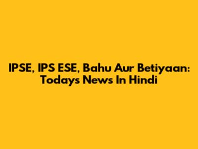 IPSE, IPS ESE, Bahu Aur Betiyaan: Today's News In Hindi