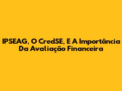 IPSEAG, O CredSE, E A Importância Da Avaliação Financeira