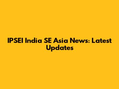 IPSEI India SE Asia News: Latest Updates