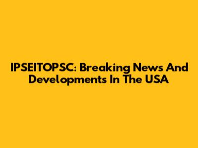 IPSEITOPSC: Breaking News And Developments In The USA