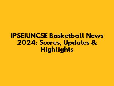 IPSEIUNCSE Basketball News 2024: Scores, Updates & Highlights
