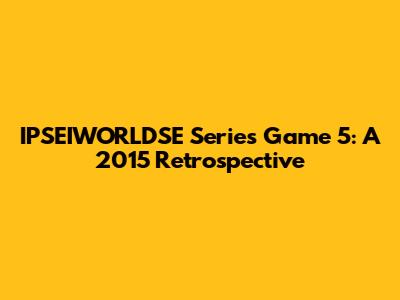 IPSEIWORLDSE Series Game 5: A 2015 Retrospective