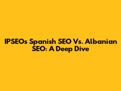 IPSEO's Spanish SEO Vs. Albanian SEO: A Deep Dive