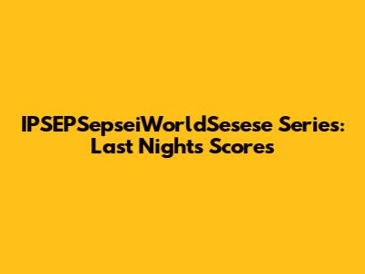 IPSEPSepseiWorldSesese Series: Last Night's Scores