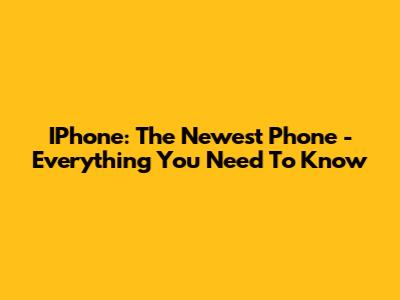 IPhone: The Newest Phone - Everything You Need To Know
