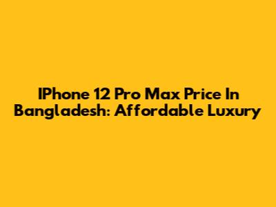 IPhone 12 Pro Max Price In Bangladesh: Affordable Luxury