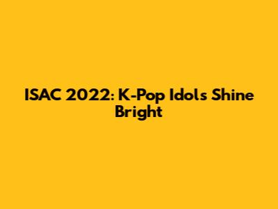 ISAC 2022: K-Pop Idols Shine Bright