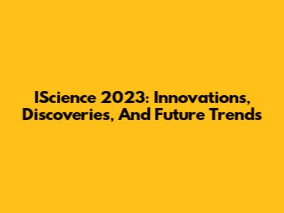 IScience 2023: Innovations, Discoveries, And Future Trends