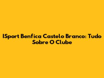 ISport Benfica Castelo Branco: Tudo Sobre O Clube