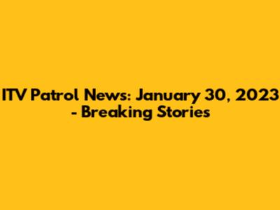 ITV Patrol News: January 30, 2023 - Breaking Stories