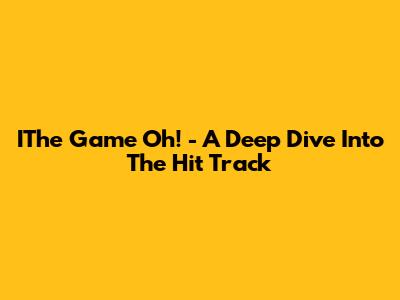 IThe Game Oh! - A Deep Dive Into The Hit Track